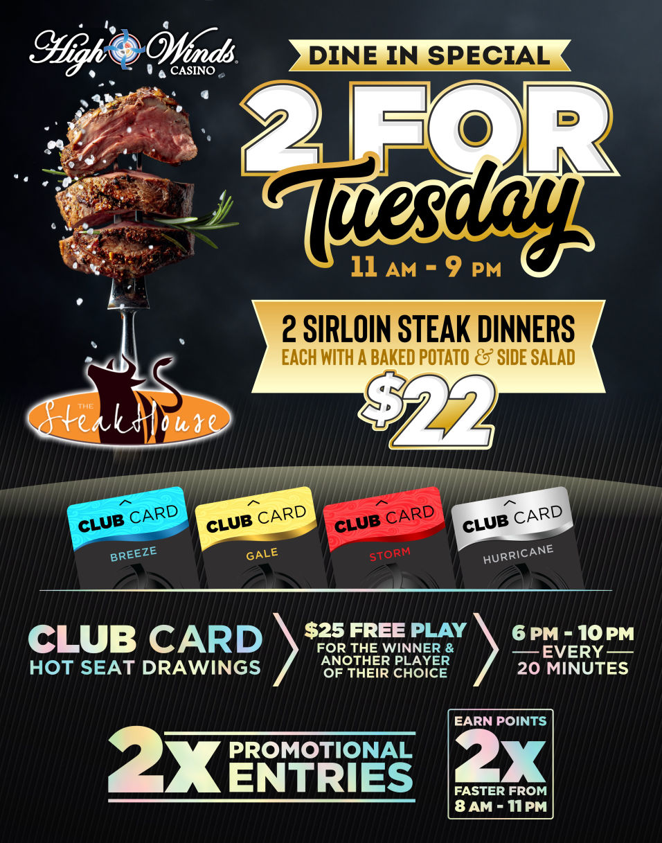 2 for Tuesdays! Call your bestie, grab your spouse, kidnap your sister! Happy hour kicks off the night between 4 pm and 8 pm. Head to our Steakhouse for our 2 for $22 Sirloin Special from 11 am to 9 pm! Then hit the machines to earn 2X the points between 8 am to 11 pm! Finish off your date night with our red card hot seat drawings between 6 pm and 10 pm, every 20 minutes where we will draw a winner for $25 Free Play! That winner then gets to choose ANOTHER winner that will receive $25 Free Play!