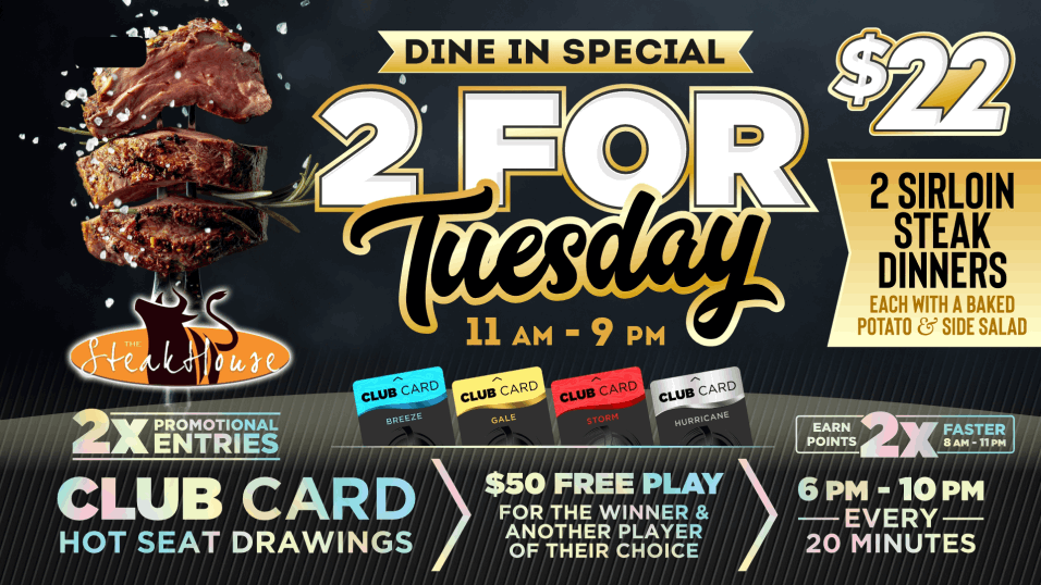 2 for Tuesdays! Call your bestie, grab your spouse, kidnap your sister! Happy hour kicks off the night between 4 pm and 8 pm. Head to our Steakhouse for our 2 for $22 Sirloin Special from 11 am to 9 pm! Then hit the machines to earn 2X the points between 8 am to 11 pm! Finish off your date night with our red card hot seat drawings between 6 pm and 10 pm, every 20 minutes where we will draw a winner for $25 Free Play! That winner then gets to choose ANOTHER winner that will receive $25 Free Play!