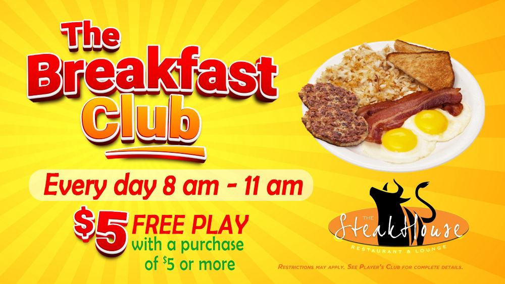 The Breakfast Club! First, we eat, then we do everything else! Wake up each morning and join our Steakhouse restaurant crew! Every day from 8 am – 11 am; with a purchase of $5 or more you’ll get a $5 Free Play for that day. See the Players Club for full details.